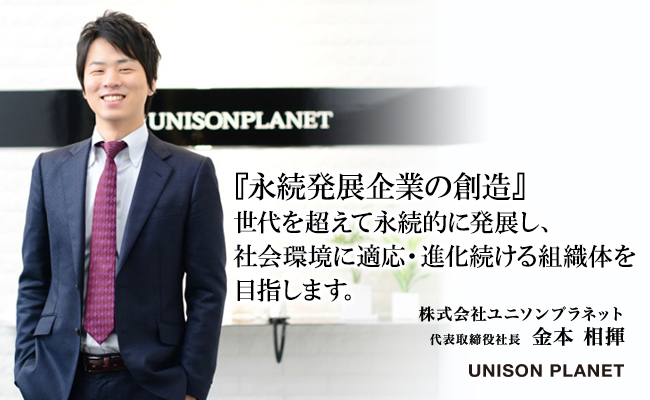 『永続発展企業の創造』<br />
世代を超えて永続的に発展し、社会環境に適応・進化続ける組織体を目指します。　株式会社ユニソンプラネット　代表取締役社長　金本 相揮