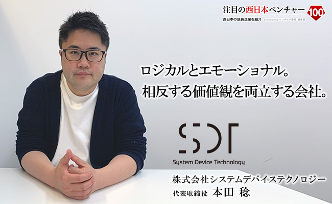 ロジカルとエモーショナル。相反する価値観を両立する会社。 株式会社システムデバイステクノロジー 代表取締役 本田 稔