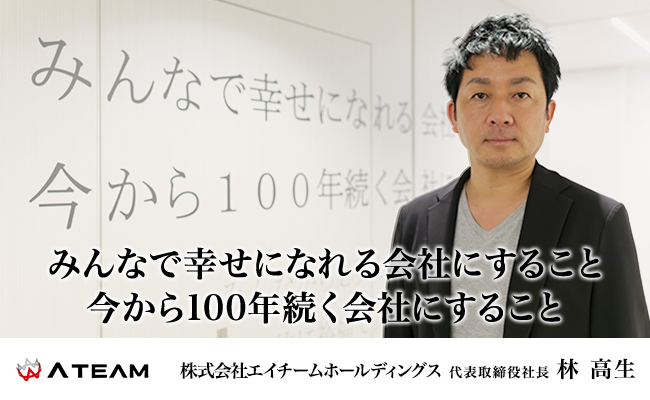みんなで幸せになれる会社にすること<br />
今から100年続く会社にすること 株式会社エイチームホールディングス 代表取締役社長 林 高生