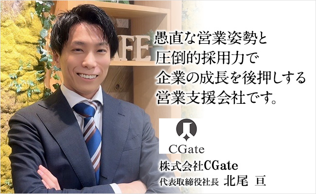 愚直な営業姿勢と圧倒的採用力で企業の成長を後押しする営業支援会社です。 株式会社CGate 代表取締役社長 北尾 亘