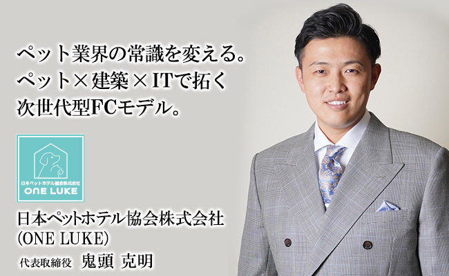 ペット業界の常識を変える。<br />
ペット×建築×ITで拓く次世代型FCモデル。 日本ペットホテル協会株式会社 (ONE LUKE) 代表取締役 鬼頭 克明