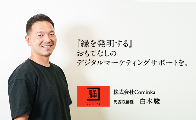 『縁を発明する』おもてなしのデジタルマーケティングサポートを。 株式会社Cominka 代表取締役 白木 駿