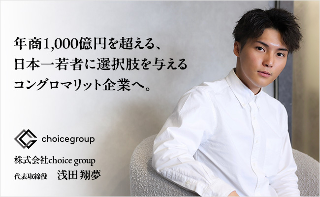 年商1,000億円を超える、<br />
日本一若者に選択肢を与えるコングロマリット企業へ。　株式会社choice group　代表取締役　浅田 翔夢