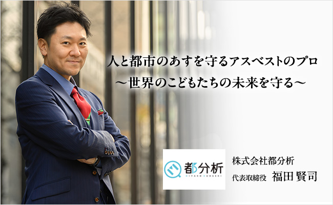 人と都市のあすを守るアスベストのプロ～世界のこどもたちの未来を守る～　株式会社都分析　代表取締役　福田 賢司