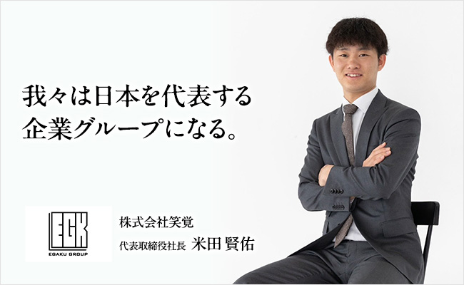 我々は日本を代表する企業グループになる。 株式会社笑覚 代表取締役社長 米田 賢佑