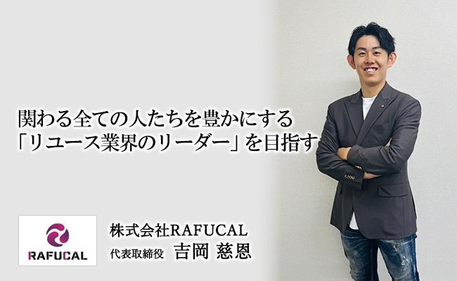 関わる全ての人たちを豊かにする「リユース業界のリーダー」を目指す　株式会社RAFUCAL　代表取締役　吉岡 慈恩