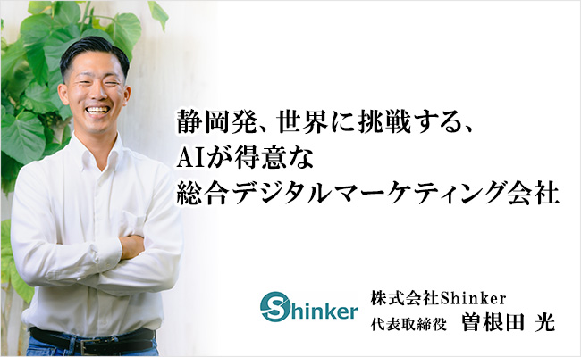 静岡発、世界に挑戦する、AIが得意な総合デジタルマーケティング会社 株式会社Shinker 代表取締役 曽根田 光